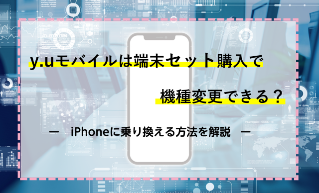 y.uモバイルは端末セット購入で機種変更できる？iPhoneに乗り換える方法を解説