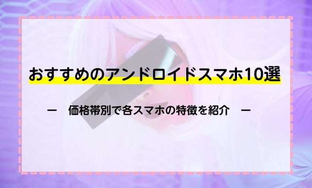 おすすめのアンドロイドスマホ10選！価格帯別でスマホの特徴を紹介