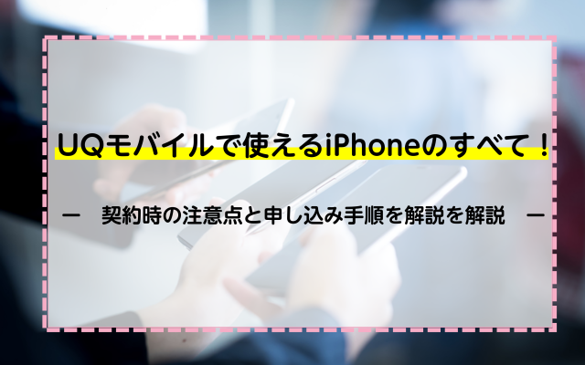 UQモバイルで使えるiPhoneのすべて！契約時の注意点と申し込み手順を解説